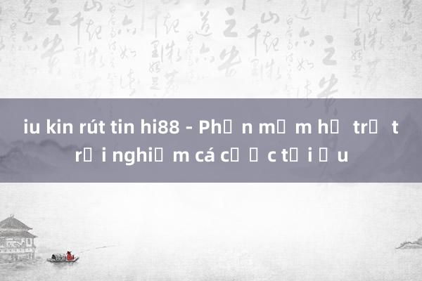 iu kin rút tin hi88 - Phần mềm hỗ trợ trải nghiệm cá cược tối ưu