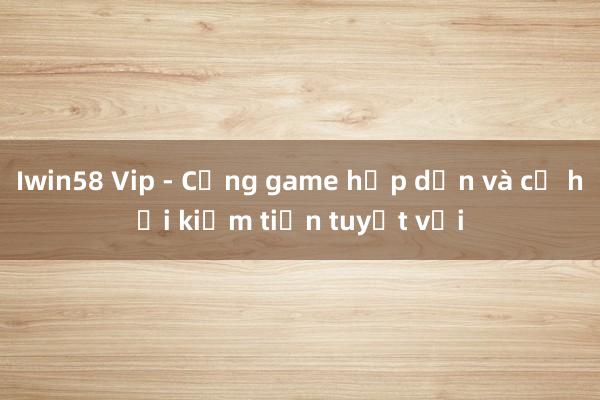 Iwin58 Vip - Cổng game hấp dẫn và cơ hội kiếm tiền tuyệt vời