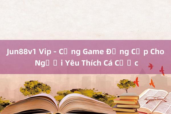 Jun88v1 Vip - Cổng Game Đẳng Cấp Cho Người Yêu Thích Cá Cược