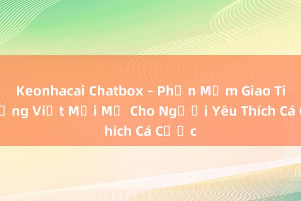 Keonhacai Chatbox – Phần Mềm Giao Tiếp Tiếng Việt Mới Mẻ Cho Người Yêu Thích Cá Cược