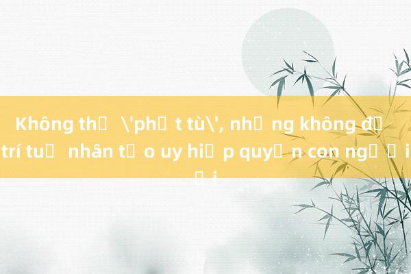 Không thể 'phạt tù'， nhưng không để trí tuệ nhân tạo uy hiếp quyền con người