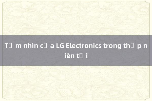 Tầm nhìn của LG Electronics trong thập niên tới