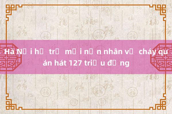 Hà Nội hỗ trợ mỗi nạn nhân vụ cháy quán hát 127 triệu đồng