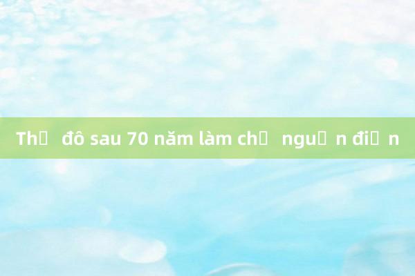 Thủ đô sau 70 năm làm chủ nguồn điện