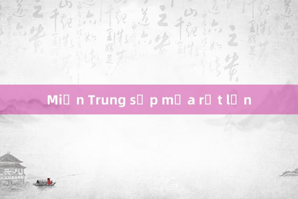 Miền Trung sắp mưa rất lớn