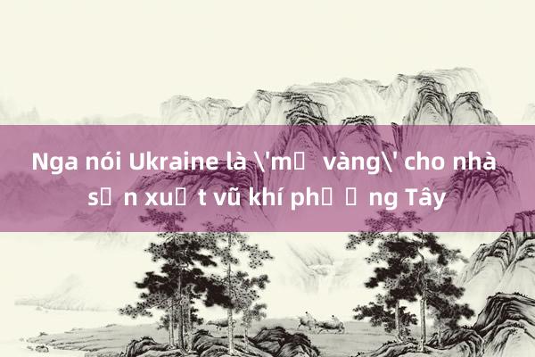 Nga nói Ukraine là 'mỏ vàng' cho nhà sản xuất vũ khí phương Tây