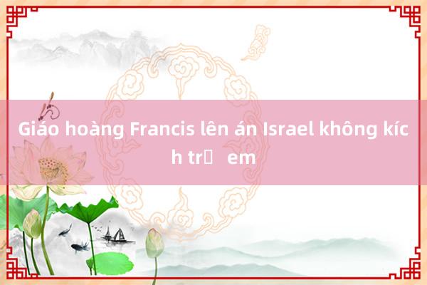 Giáo hoàng Francis lên án Israel không kích trẻ em