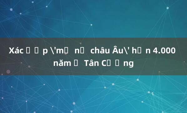 Xác ướp 'mỹ nữ châu Âu' hơn 4.000 năm ở Tân Cương