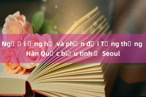 Người ủng hộ và phản đối Tổng thống Hàn Quốc biểu tình ở Seoul