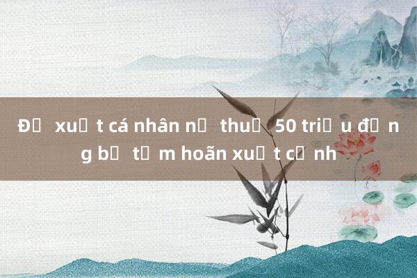 Đề xuất cá nhân nợ thuế 50 triệu đồng bị tạm hoãn xuất cảnh