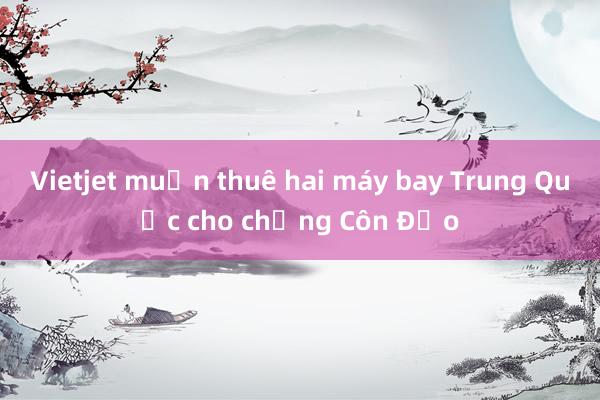 Vietjet muốn thuê hai máy bay Trung Quốc cho chặng Côn Đảo