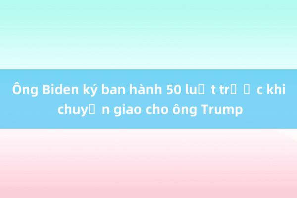 Ông Biden ký ban hành 50 luật trước khi chuyển giao cho ông Trump