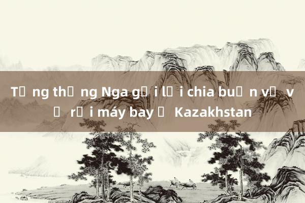 Tổng thống Nga gửi lời chia buồn về vụ rơi máy bay ở Kazakhstan