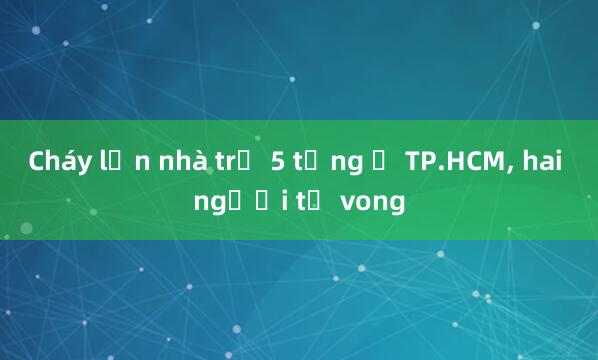 Cháy lớn nhà trọ 5 tầng ở TP.HCM， hai người tử vong