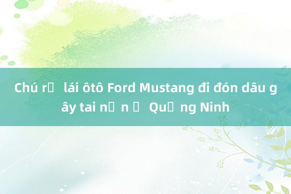 Chú rể lái ôtô Ford Mustang đi đón dâu gây tai nạn ở Quảng Ninh