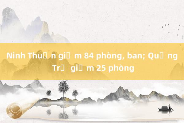 Ninh Thuận giảm 84 phòng， ban; Quảng Trị giảm 25 phòng