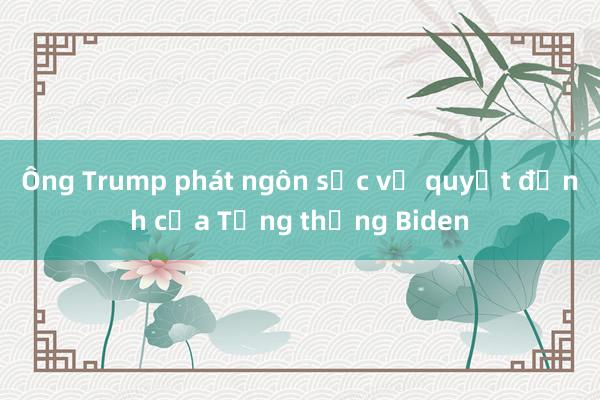 Ông Trump phát ngôn sốc về quyết định của Tổng thống Biden