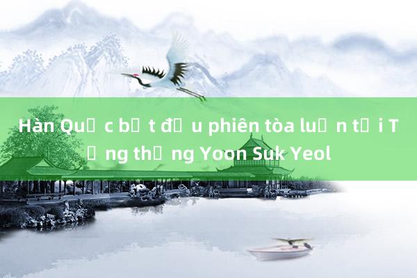 Hàn Quốc bắt đầu phiên tòa luận tội Tổng thống Yoon Suk Yeol