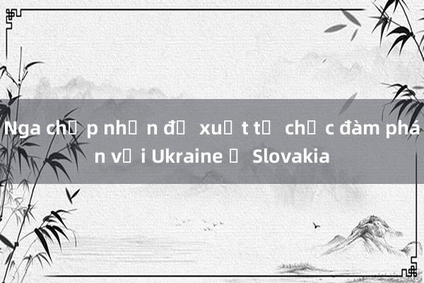 Nga chấp nhận đề xuất tổ chức đàm phán với Ukraine ở Slovakia