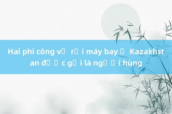 Hai phi công vụ rơi máy bay ở Kazakhstan được gọi là người hùng