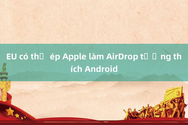 EU có thể ép Apple làm AirDrop tương thích Android