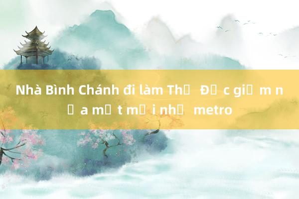 Nhà Bình Chánh đi làm Thủ Đức giảm nửa mệt mỏi nhờ metro