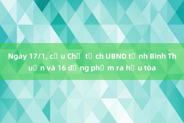 Ngày 17/1， cựu Chủ tịch UBND tỉnh Bình Thuận và 16 đồng phạm ra hầu tòa