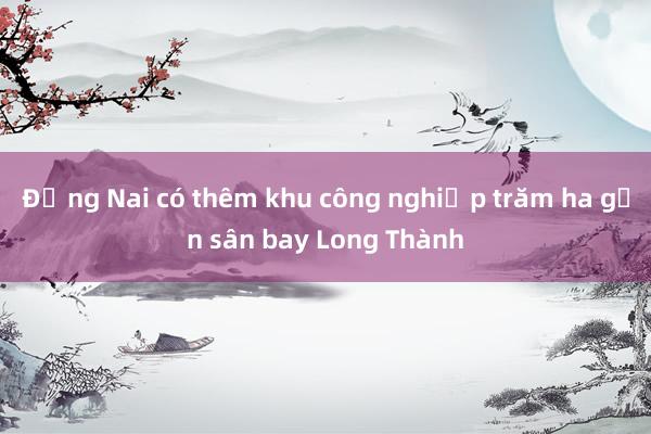 Đồng Nai có thêm khu công nghiệp trăm ha gần sân bay Long Thành